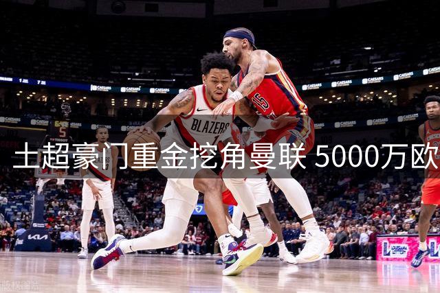 土超豪门重金挖角曼联 5000万欧元+B费双倍年薪报价曝光