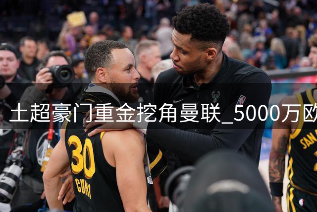 土超豪门重金挖角曼联 5000万欧元+B费双倍年薪报价曝光