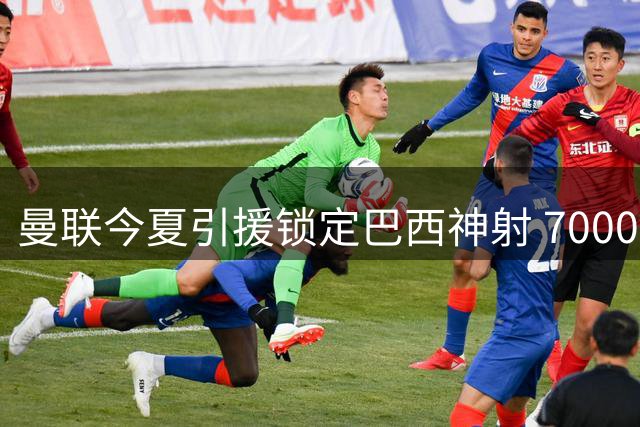 曼联今夏引援锁定巴西神射 7000万豪购或致旧将沦为看客