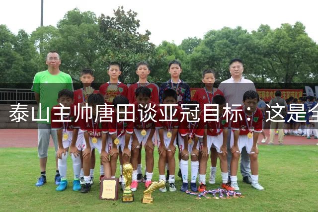 泰山主帅唐田谈亚冠目标：这是全队的使命与追求