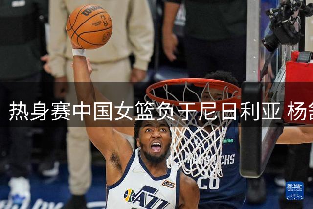 热身赛中国女篮负于尼日利亚 杨舒予砍23分难救主