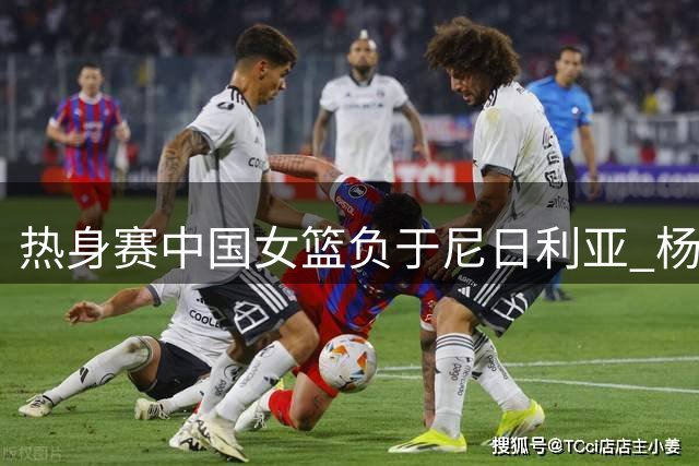热身赛中国女篮负于尼日利亚 杨舒予砍23分难救主