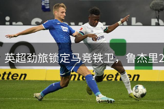 英超劲旅锁定马竞铁卫，鲁杰里2000万欧转会维拉在即