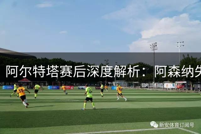 阿尔特塔赛后深度解析：阿森纳失利背后的隐忧与新希望