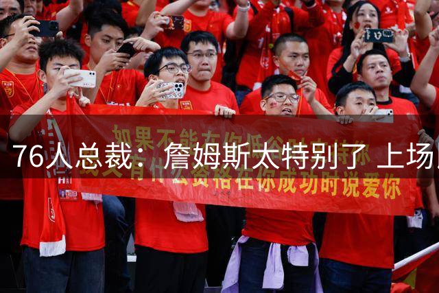 76人总裁：詹姆斯太特别了 上场比赛能呈现无法复制的独特氛围