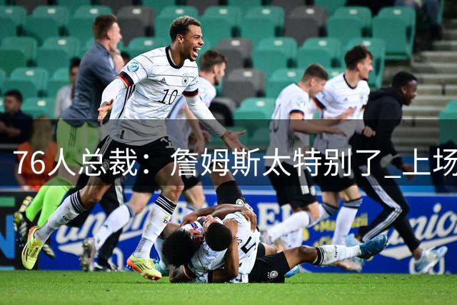 76人总裁：詹姆斯太特别了 上场比赛能呈现无法复制的独特氛围
